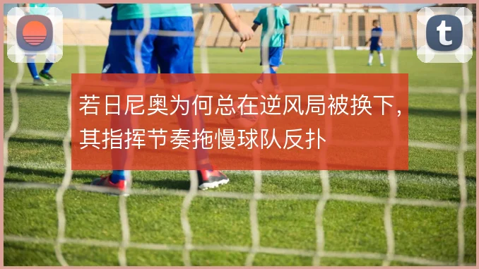 若日尼奥为何总在逆风局被换下，其指挥节奏拖慢球队反扑