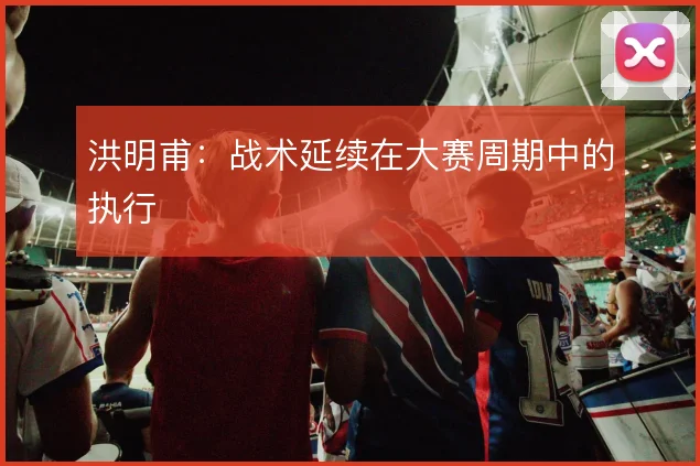 洪明甫：战术延续在大赛周期中的执行
