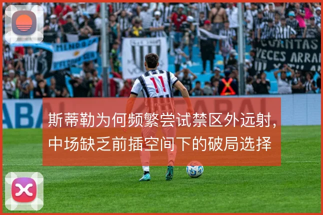 斯蒂勒为何频繁尝试禁区外远射，中场缺乏前插空间下的破局选择