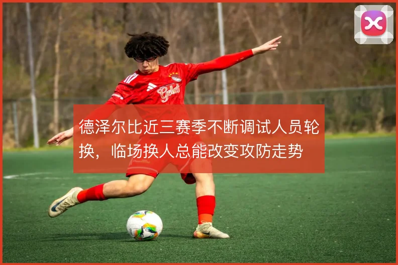 德泽尔比近三赛季不断调试人员轮换，临场换人总能改变攻防走势