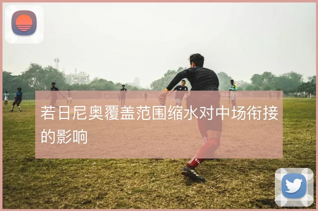 若日尼奥覆盖范围缩水对中场衔接的影响