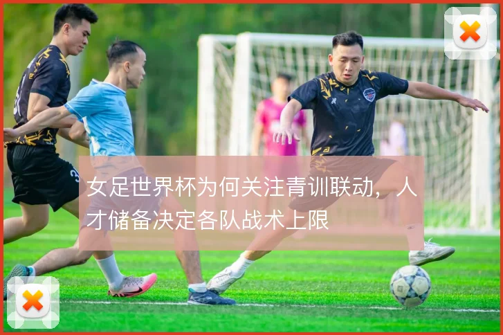 女足世界杯为何关注青训联动，人才储备决定各队战术上限