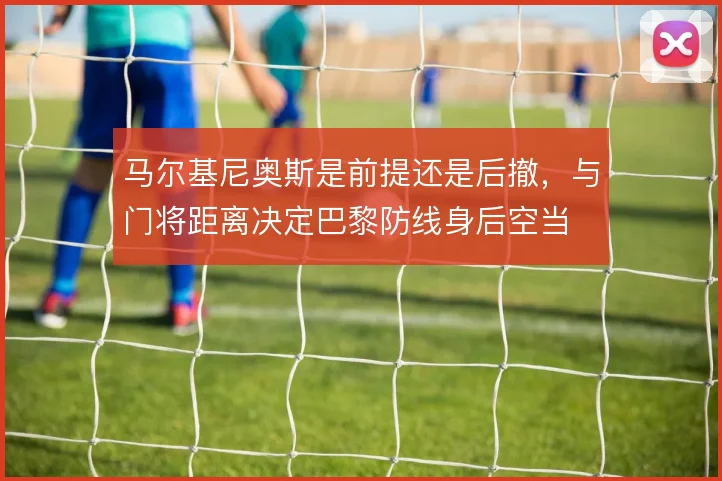 马尔基尼奥斯是前提还是后撤，与门将距离决定巴黎防线身后空当