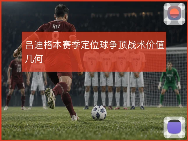 吕迪格本赛季定位球争顶战术价值几何