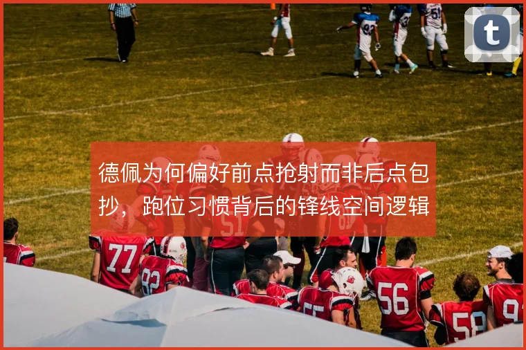 德佩为何偏好前点抢射而非后点包抄，跑位习惯背后的锋线空间逻辑