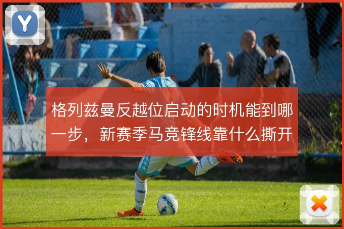 格列兹曼反越位启动的时机能到哪一步，新赛季马竞锋线靠什么撕开防线