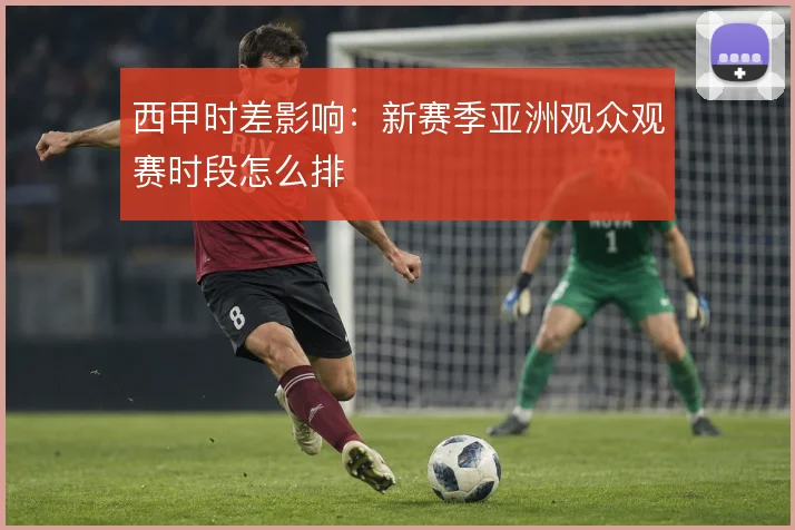 西甲时差影响：新赛季亚洲观众观赛时段怎么排