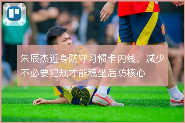 朱辰杰近身防守习惯卡内线，减少不必要犯规才能稳坐后防核心