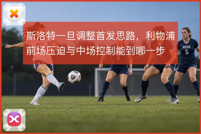 斯洛特一旦调整首发思路，利物浦前场压迫与中场控制能到哪一步