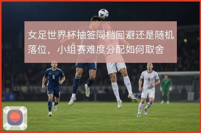 女足世界杯抽签同档回避还是随机落位，小组赛难度分配如何取舍