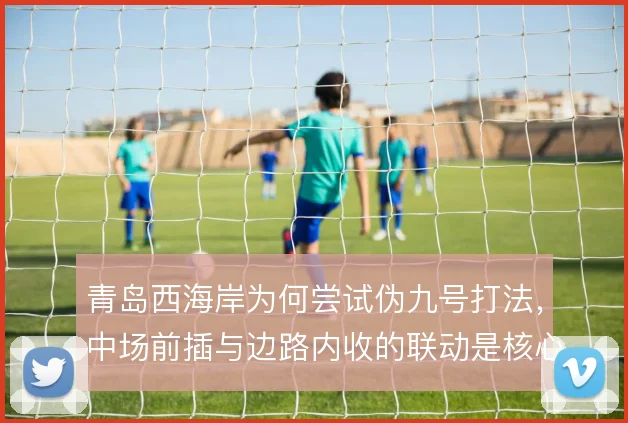青岛西海岸为何尝试伪九号打法，中场前插与边路内收的联动是核心