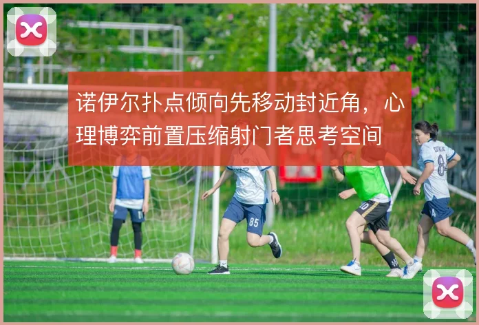 诺伊尔扑点倾向先移动封近角,心理博弈前置压缩射门者思考空间