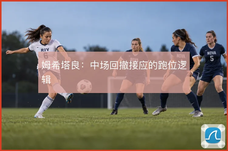 姆希塔良：中场回撤接应的跑位逻辑