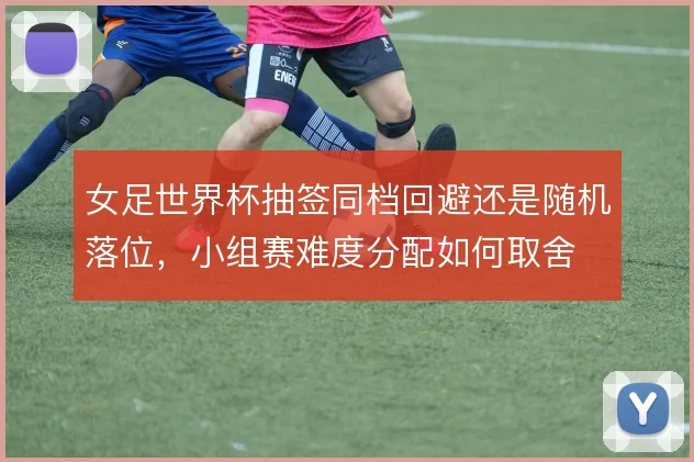 女足世界杯抽签同档回避还是随机落位，小组赛难度分配如何取舍
