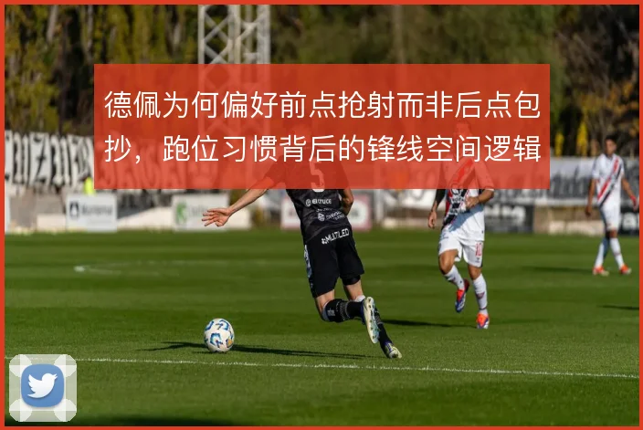 德佩为何偏好前点抢射而非后点包抄，跑位习惯背后的锋线空间逻辑