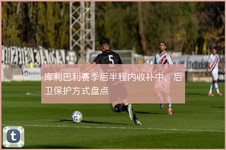 库利巴利赛季后半程内收补中，后卫保护方式盘点