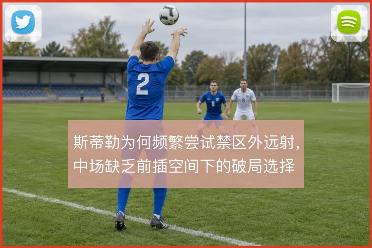 斯蒂勒为何频繁尝试禁区外远射，中场缺乏前插空间下的破局选择