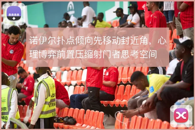 诺伊尔扑点倾向先移动封近角,心理博弈前置压缩射门者思考空间